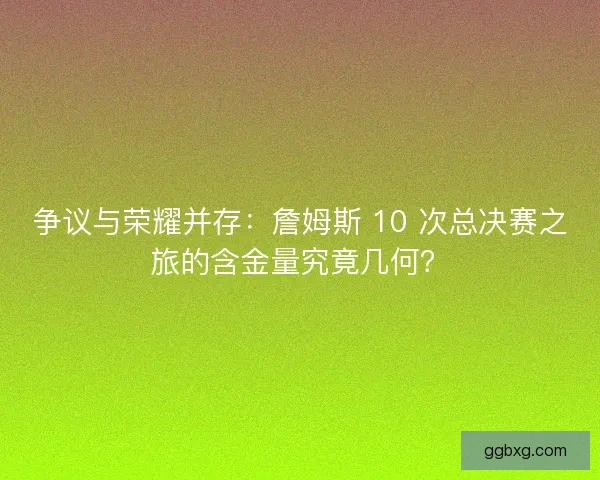 争议与荣耀并存：詹姆斯 10 次总决赛之旅的含金量究竟几何？