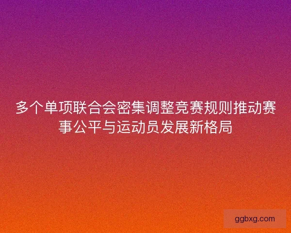 多个单项联合会密集调整竞赛规则推动赛事公平与运动员发展新格局